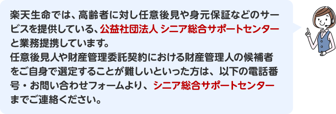 楽天生命では、高齢者に対し任意後見や身元保証などのサービスを提供している、公益社団法人 シニア総合サポートセンターと業務提携しています。任意後見人や財産管理委託契約における財産管理人の候補者をご自身で選定することが難しいといった方は、以下の電話番号・お問い合わせフォームより、シニア総合サポートセンターまでご連絡ください。